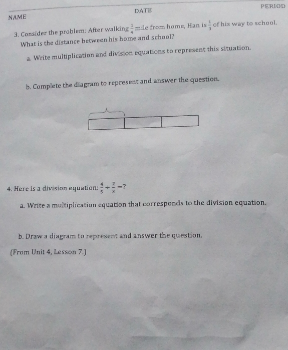 PERIOD 
NAME DATE 
3. Consider the problem: After walking  1/4  mile from home, Han is  1/3  of his way to school. 
What is the distance between his home and school? 
a. Write multiplication and division equations to represent this situation. 
b. Complete the diagram to represent and answer the question. 
4. Here is a division equation:  4/5 /  2/3 =
a. Write a multiplication equation that corresponds to the division equation, 
b. Draw a diagram to represent and answer the question. 
(From Unit 4, Lesson 7.)