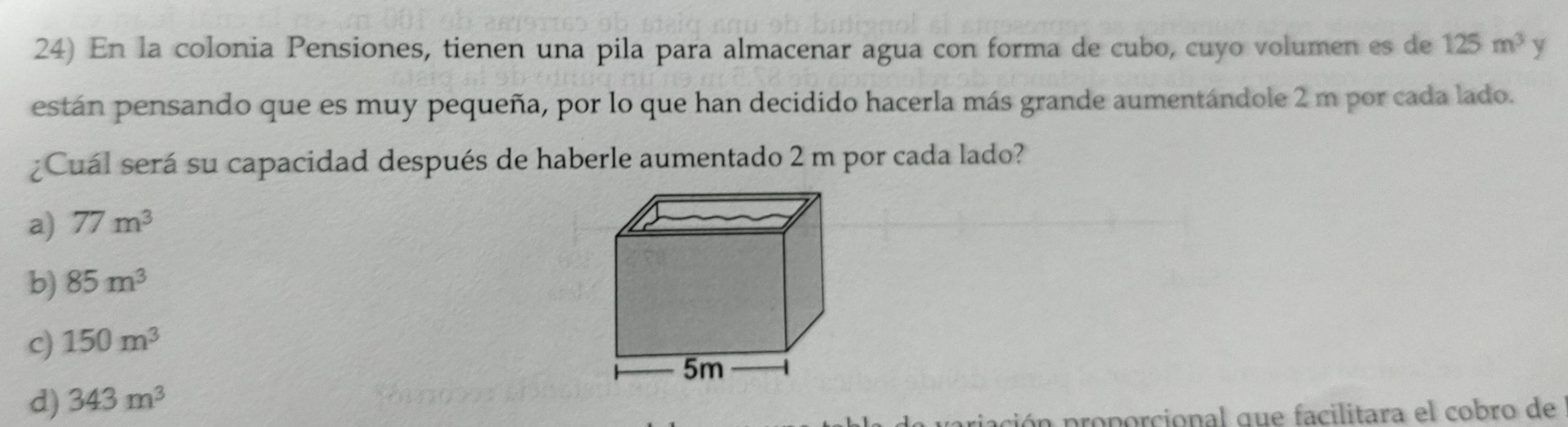 En la colonia Pensiones, tienen una pila para almacenar agua con forma de cubo, cuyo volumen es de 125m^3 y
están pensando que es muy pequeña, por lo que han decidido hacerla más grande aumentándole 2 m por cada lado.
¿Cuál será su capacidad después de haberle aumentado 2 m por cada lado?
a) 77m^3
b) 85m^3
c) 150m^3
d) 343m^3
riación proporcional que facilitara el cobro de