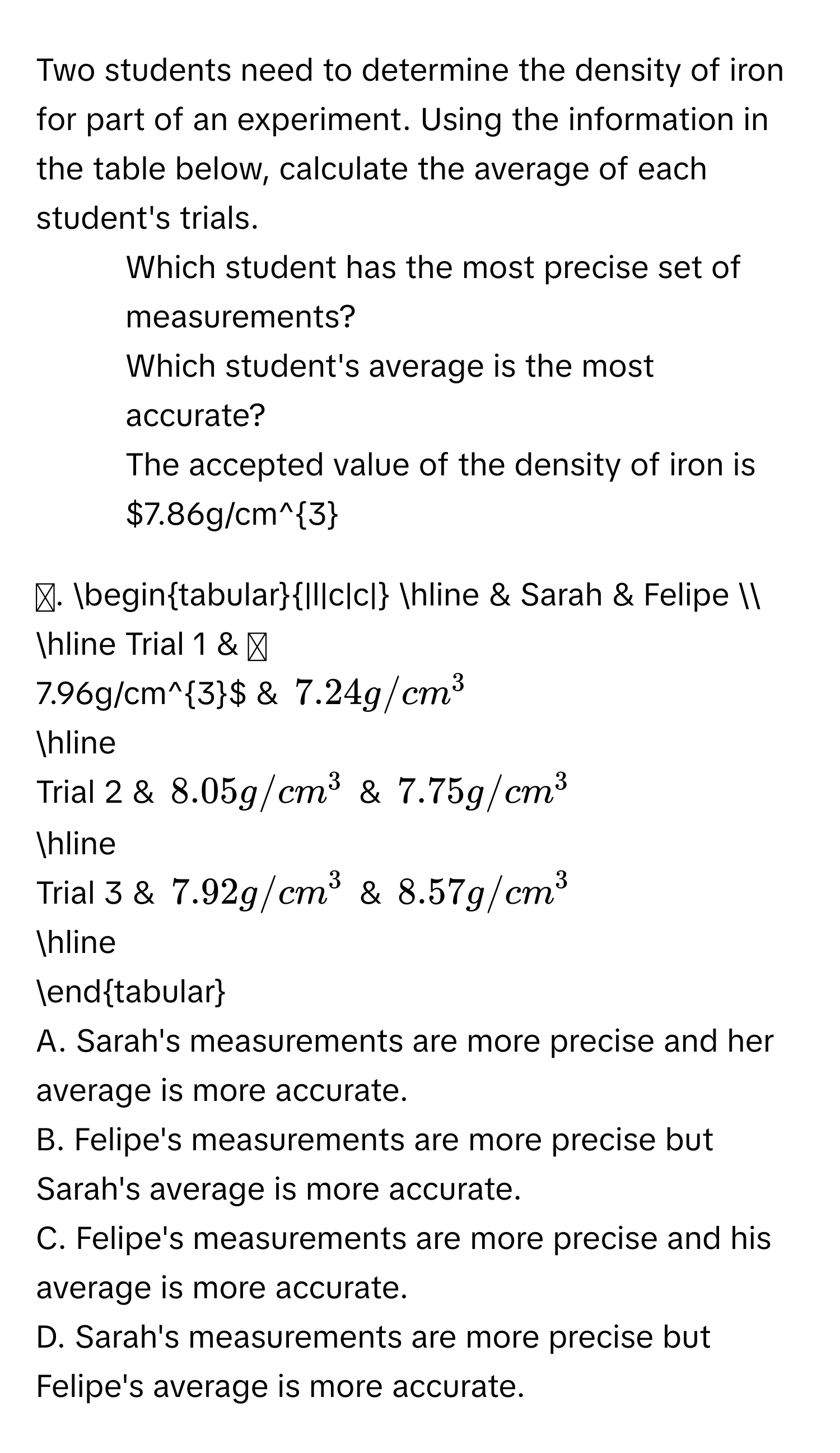 Two students need to determine the density of iron for part of an experiment. Using the information in the table below, calculate the average of each student's trials. 
- Which student has the most precise set of measurements? 
- Which student's average is the most accurate? 
The accepted value of the density of iron is $7.86g/cm^3$. 

begintabular|l|c|c| 
hline 
& Sarah & Felipe  
hline 
Trial 1 & $7.96g/cm^3$ & $7.24g/cm^3$
hline 
Trial 2 & $8.05g/cm^3$ & $7.75g/cm^3$
hline 
Trial 3 & $7.92g/cm^3$ & $8.57g/cm^3$
hline 
endtabular 

A. Sarah's measurements are more precise and her average is more accurate. 
B. Felipe's measurements are more precise but Sarah's average is more accurate. 
C. Felipe's measurements are more precise and his average is more accurate. 
D. Sarah's measurements are more precise but Felipe's average is more accurate.