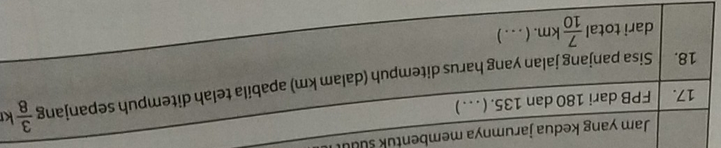 Jam yang kedua jarumnya membentuk suu 
k 
17. FPB dari 180 dan 135. ( . . . ) 
18. Sisa panjang jalan yang harus ditempuh (dalam km) apabila telah ditempuh sepanjang  3/8 
darì total  7/10 km.(.. . )