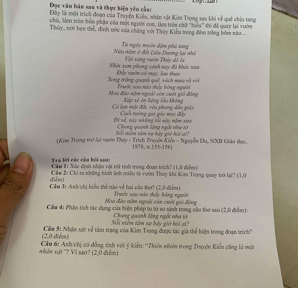 Lop: 2
Đọc văn bản sau và thực hiện yêu cầu:
Đây là một trích đoạn của Truyện Kiều, nhân vật Kim Trọng sau khi về quê chịu tang
chú, làm tròn bổn phận của một người con, làm tròn chữ “hiếu” thì đã quay lại vườn
Thúy, nơi hẹn thề, đính ước của chàng với Thúy Kiều trong đêm trăng hôm nào...
Từ ngày muôn dặm phù tang
Nửa năm ở đất Liêu Dương lại nhà
Vội sang vườn Thúy dò la
Nhìn xem phong cảnh nay đà khác xưa
Đầy vườn cỏ mọc, lau thưa
Song trăng quạnh quẽ, vách mưa rã rời
Trước sau nào thấy bóng người
Hoa đào năm ngoái còn cười gió đông
Xập xè én liệng lầu không
Có lan mặt đất, rêu phong dấu giày
Cuối tường gai góc mọc đầy
Đi về, này những lồi này năm xưa
Chung quanh lặng ngắt như tờ
Nỗi niềm tâm sự bây giờ hỏi ai?
(Kim Trọng trở lại vườn Thúy - Trích Truyện Kiều - Nguyễn Du, NXB Giáo dục,
1978, tr.155-156)
Trả lời các câu hỏi sau:
Câu 1: Xác định nhận vật trữ tình trong đoạn trích? (1,0 điểm)
Câu 2: Chỉ ra những hình ảnh miêu tả vườn Thúy khi Kim Trọng quay trở lại? (1,0
điểm)
Câu 3: Anh/chị hiểu thế nào về hai câu thơ? (2,0 điểm)
Trước sau nào thầy bóng người
Hoa đào năm ngoái còn cười gió đông
Câu 4: Phân tích tác dụng của biện pháp tu từ so sánh trong câu thơ sau (2,0 điểm):
Chung quanh lặng ngắt như tờ
Nỗi niềm tâm sự bây giờ hỏi ai?
Câu 5: Nhận xét về tâm trạng của Kim Trọng được tác giả thể hiện trong đoạn trích?
(2,0 điểm)
Câu 6: Anh/chị có đồng tình với ý kiến: “Thiên nhiên trong Truyện Kiều cũng là một
nhân vật ''? Vì sao? (2,0 điểm)