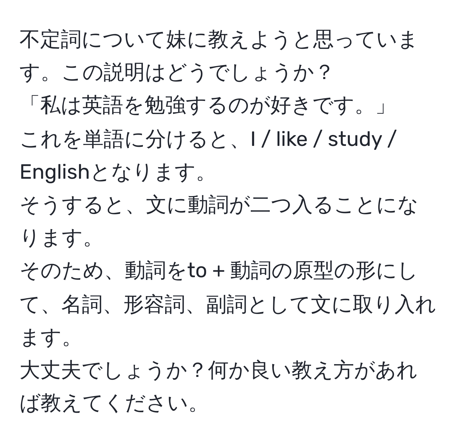 不定詞について妹に教えようと思っています。この説明はどうでしょうか？  
「私は英語を勉強するのが好きです。」  
これを単語に分けると、I / like / study / Englishとなります。  
そうすると、文に動詞が二つ入ることになります。  
そのため、動詞をto + 動詞の原型の形にして、名詞、形容詞、副詞として文に取り入れます。  
大丈夫でしょうか？何か良い教え方があれば教えてください。