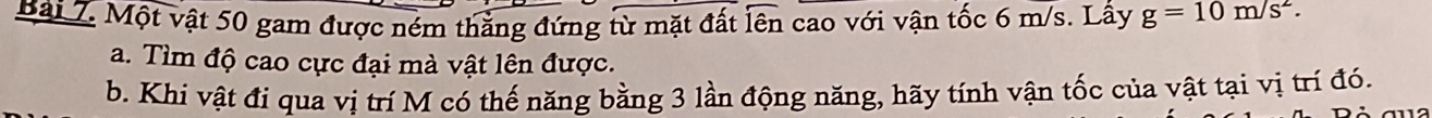 Một vật 50 gam được ném thẳng đứng từ mặt đất lên cao với vận tốc 6 m/s. Lấy g=10m/s^2. 
a. Tìm độ cao cực đại mà vật lên được. 
b. Khi vật đi qua vị trí M có thế năng bằng 3 lần động năng, hãy tính vận tốc của vật tại vị trí đó.