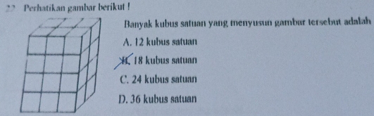 Perhatikan gambar berikut !
Banyak kubus satuan yang menyusun gambar tersebut adalah
A. 12 kubus satuan
H. 18 kubus satuan
C. 24 kubus satuan
D. 36 kubus satuan