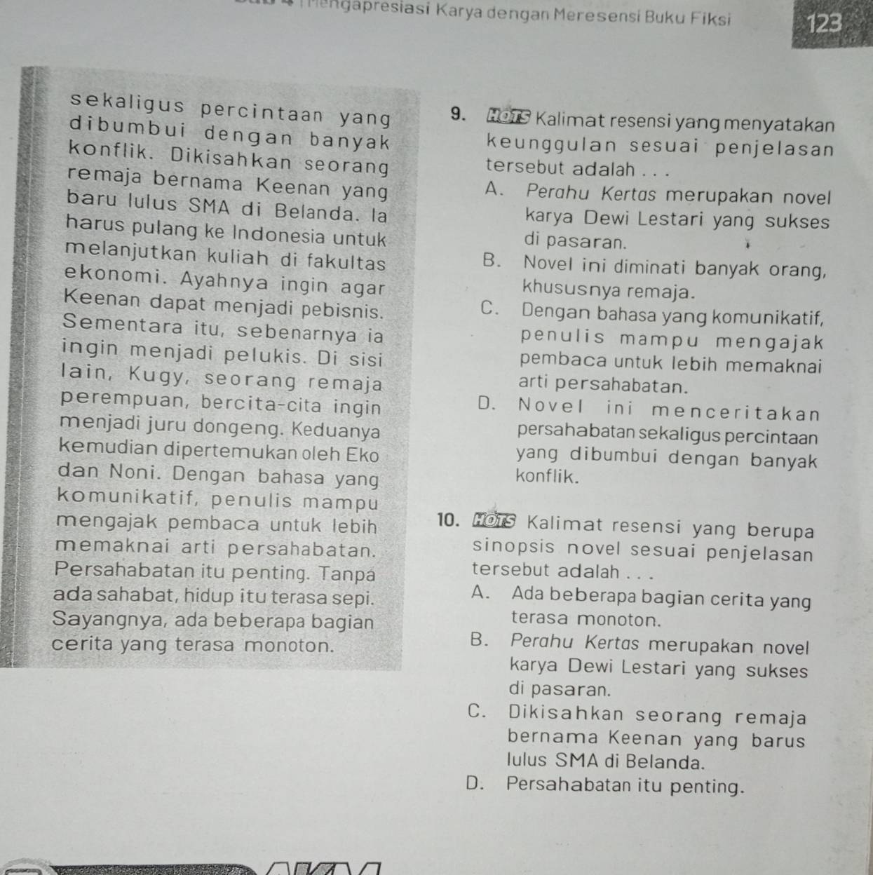 a presiasi Karya dengan Meresensi Buku Fiksi
123
sekaligus percintaan yang 9. Hors Kalimat resensi yang menyatakan
dibumbui dengan banyak keunggulan sesuai penjelasan
konflik. Dikisahkan seorang tersebut adalah . . .
remaja bernama Keenan yan A. Perahu Kertas merupakan novel
baru lulus SMA di Belanda. la karya Dewi Lestari yang sukses
harus pulang ke Indonesia untuk di pasaran.
melanjutkan kuliah di fakultas B. Novel ini diminati banyak orang,
ekonomi. Ayahnya ingin agar
khususnya remaja.
Keenan dapat menjadi pebisnis. C. Dengan bahasa yang komunikatif,
Sementara itu, sebenarnya ia penulis mampu mengajak
ingin menjadi pelukis. Di sisi pembaca untuk lebih memaknai
Iain, Kugy, seorang remaja
arti persahabatan.
perempuan, bercita-cita ingin
D. Novel ini menceritakan
menjadi juru dongeng. Keduanya
persahabatan sekaligus percintaan
kemudian dipertemukan oleh Eko
yang dibumbui dengan banyak 
dan Noni. Dengan bahasa yang konflik.
komunikatif, penulis mampu
mengajak pembaca untuk lebih
10. Hois Kalimat resensi yang berupa
memaknai arti persahabatan.
sinopsis novel sesuai penjelasan
Persahabatan itu penting. Tanpa
tersebut adalah . . .
ada sahabat, hidup itu terasa sepi.
A. Ada beberapa bagian cerita yang
Sayangnya, ada beberapa bagian
terasa monoton.
cerita yang terasa monoton.
B. Perahu Kertas merupakan novel
karya Dewi Lestari yang sukses
di pasaran.
C. Dikisahkan seorang remaja
bernama Keenan yang barus
Iulus SMA di Belanda.
D. Persahabatan itu penting.