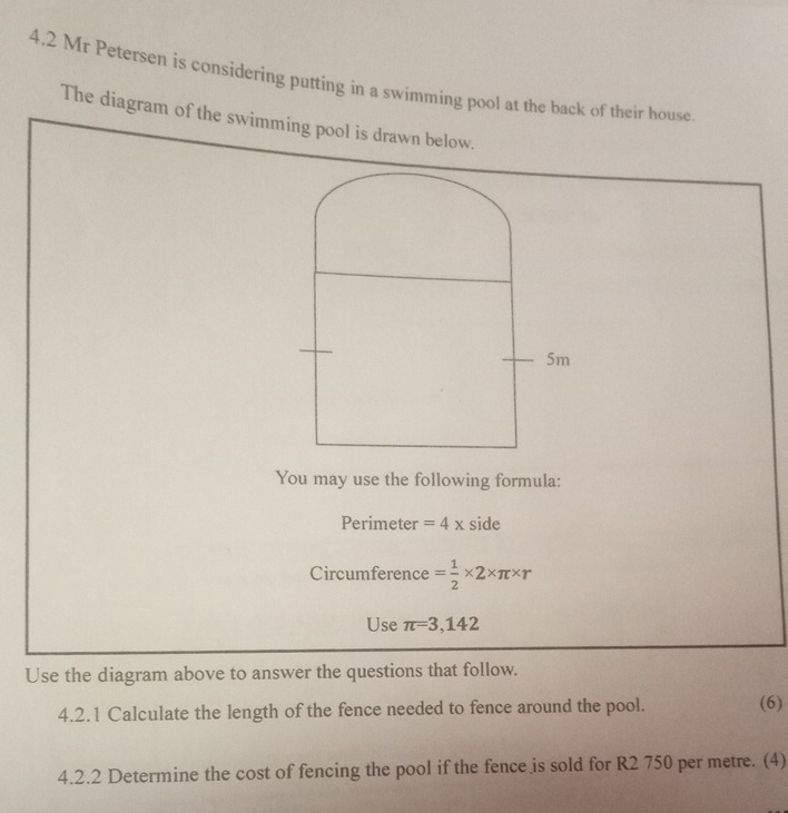 4.2 Mr Petersen is considering putting in a swimming pool at the back of their house 
The diagram of the swimming pool is drawn below. 
You may use the following formula: 
Perimeter =4x side 
Circumference = 1/2 * 2* π * r
Use π =3,142
Use the diagram above to answer the questions that follow. 
4.2.1 Calculate the length of the fence needed to fence around the pool. (6) 
4.2.2 Determine the cost of fencing the pool if the fence is sold for R2 750 per metre. (4)