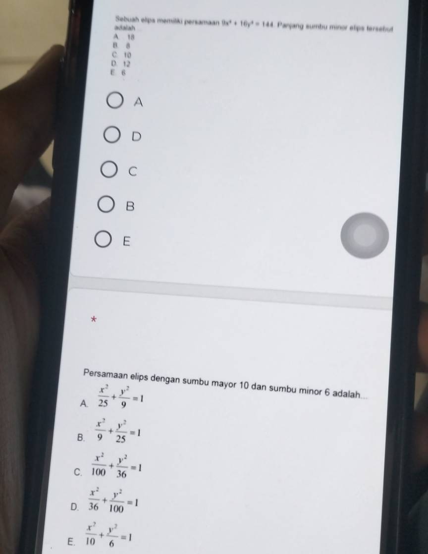 Sebuah elips memiliki persamaan 9x^4+16y^4=144 Panjang sumbu minor elips tersebut
adalah
A 18
B. 8
C 10
D. 12
E 6
A
D
C
B
E
*
Persamaan elips dengan sumbu mayor 10 dan sumbu minor 6 adalah...
A.  x^2/25 + y^2/9 =1
B.  x^2/9 + y^2/25 =1
C.  x^2/100 + y^2/36 =1
D.  x^2/36 + y^2/100 =1
E.  x^2/10 + y^2/6 =1