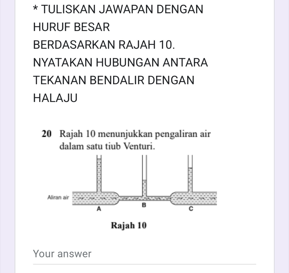 TULISKAN JAWAPAN DENGAN 
HURUF BESAR 
BERDASARKAN RAJAH 10. 
NYATAKAN HUBUNGAN ANTARA 
TEKANAN BENDALIR DENGAN 
HALAJU
20 Rajah 10 menunjukkan pengaliran air 
dalam satu tiub Venturi. 
Your answer