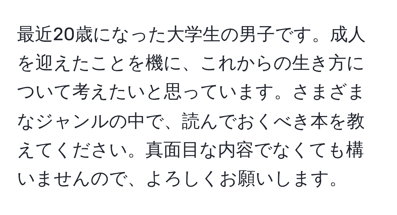 最近20歳になった大学生の男子です。成人を迎えたことを機に、これからの生き方について考えたいと思っています。さまざまなジャンルの中で、読んでおくべき本を教えてください。真面目な内容でなくても構いませんので、よろしくお願いします。