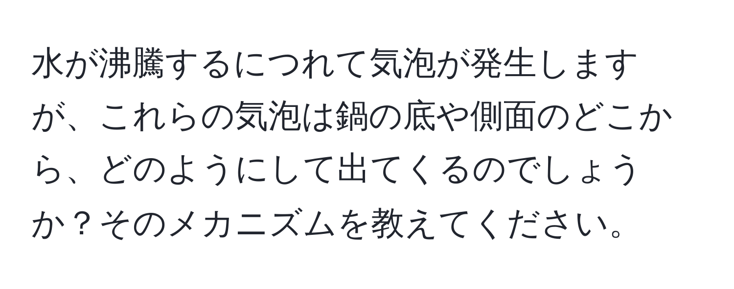 水が沸騰するにつれて気泡が発生しますが、これらの気泡は鍋の底や側面のどこから、どのようにして出てくるのでしょうか？そのメカニズムを教えてください。