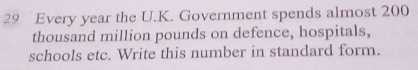 Every year the U.K. Government spends almost 200
thousand million pounds on defence, hospitals, 
schools etc. Write this number in standard form.