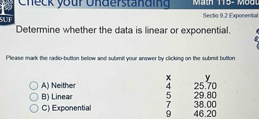 Check your Understanding Math 115- Modu
SUF Sectio 9,2 Exponential
Determine whether the data is linear or exponential.
6
Please mark the radio-button below and submit your answer by clicking on the submit button
x
y
A) Neither 4 25.70
5
B) Linear 29.80
7
C) Exponential 38.00
9 46.20