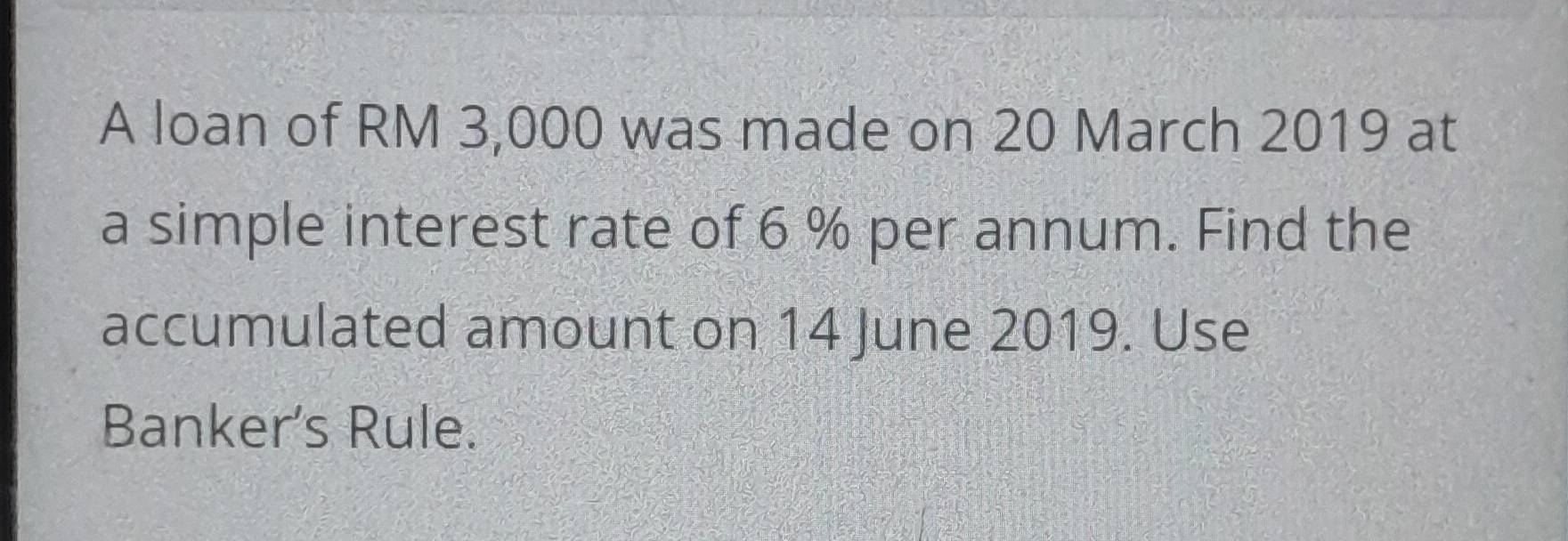 A loan of RM 3,000 was made on 20 March 2019 at 
a simple interest rate of 6 % per annum. Find the 
accumulated amount on 14 June 2019. Use 
Banker's Rule.