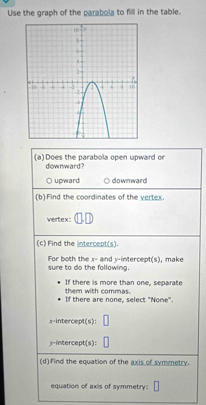 Use the graph of the parabola to fill in the table.
(a)Does the parabola open upward or
downward?
upward downward
(b)Find the coordinates of the vertex.
vertex:
(c) Find the intercept(s).
For both the x - and y-intercept(s), make
sure to do the following.
If there is more than one, separate
them with commas.
If there are none, select "None".
x-intercept(s):
y-intercept(s):
(d)Find the equation of the axis of symmetry.
equation of axis of symmetry: