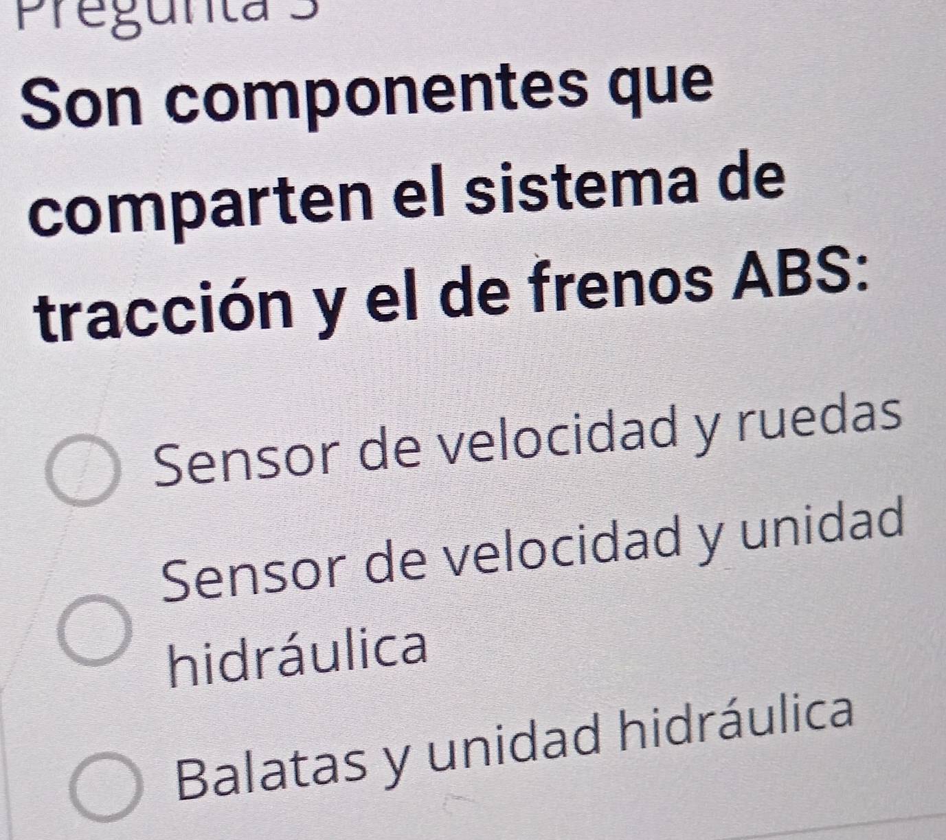 Pregunta 3
Son componentes que
comparten el sistema de
tracción y el de frenos ABS:
Sensor de velocidad y ruedas
Sensor de velocidad y unidad
hidráulica
Balatas y unidad hidráulica