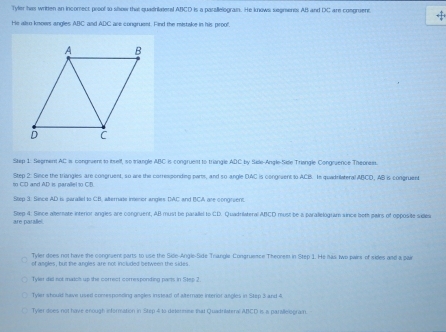 Tyler has written an incomect proof to show that quadrikateral ABCD is a parallelograin. He knows segments AB and DC are cosgruent <1</tex>
He wiro knows angles ABC and ADC are conaruent. Find the mistake in his proo!
Step 1: Seoment AC is congruent to itself, so triangle ABC is congruest to triangle ADC by Sele-Angle-Sile Triangle Congruence Theoress.
t CD and AD is parallel to CD Step 2: Siece the triangles are congruent, so are the correaponding parts, and so angle DAC is congovent to ACB. In quadrilateral ABCD, AB is congruent
Step 3. Since AD is paraliel to CB, alternate intenor angles DAC and BCA are congreent.
are parallel. Step 4: Since alterate interior angles are congruent, AB must be parallel to CD. Quadrilateral ABCD must be a parallelogram since both pairs of opposite sides
Tyler does not have the congruent parts to use the Sile-Angle-Side Trangle Congruence Theorem in Step 1. He has. Iwo pairs of sides and a pai
of angles, but the angles are not included between the sides.
Tyler did not matc up the correct corresponding parts in Step 2.
Tyler should have used comesponding angles instead of alternate interior angles in Step 3 and 4
Tyler does not have enough information in Step 4 to delermme that Quadrilateral ABCD is a parileiogram.