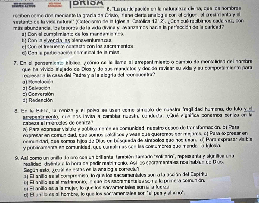 SAMPER AATTUS BRISA
6. ''La participación en la naturaleza divina, que los hombres
reciben como don mediante la gracia de Cristo, tiene cierta analogía con el origen, el crecimiento y el
sustento de la vida natural' (Catecismo de la Iglesia Católica 1212). ¿Con qué recíbimos cada vez, con
más abundancia, los tesoros de la vida divina y avanzamos hacia la perfección de la caridad?
a) Con el cumplimiento de los mandamientos.
b) Con la vivencia las bienaventuranzas.
c) Con el frecuente contacto con los sacramentos
d) Con la participación dominical de la misa.
7. En el pensamiento bíblico, ¿cómo se le llama al arrepentimiento o cambio de mentalidad del hombre
que ha vivido alejado de Dios y de sus mandatos y decide revisar su vida y su comportamiento para
regresar a la casa del Padre y a la alegría del reencuentro?
a) Revelación
b) Salvación
c) Conversión
d) Redención
8. En la Biblia, la ceniza y el polvo se usan como símbolo de nuestra fragilidad humana, de luto y el
arrepentimiento, que nos invita a cambiar nuestra conducta. ¿Qué significa ponernos ceniza en la
cabeza el miércoles de ceniza?
a) Para expresar visible y públicamente en comunidad, nuestro deseo de transformación. b) Para
expresar en comunidad, que somos católicos y vean que queremos ser mejores. c) Para expresar en
comunidad, que somos hijos de Dios en búsqueda de símbolos que nos unan. d) Para expresar visible
y públicamente en comunidad, que cumplimos con las costumbres que manda la Iglesia.
9. Así como un anillo de oro con un brillante, también llamado “solitario”, representa y significa una
realidad distinta a la hora de pedir matrimonio. Así los sacramentales nos hablan de Dios.
Según esto, ¿cuál de estas es la analogía correcta?
a) El anillo es al compromiso, lo que los sacramentales son a la acción del Espíritu.
b) El anillo es al matrimonio, lo que los sacramentales son a la primera comunión.
c) El anillo es a la mujer, lo que los sacramentales son a la fuerza.
d) El anillo es al hombre, lo que los sacramentales son “al pan y al vino”.