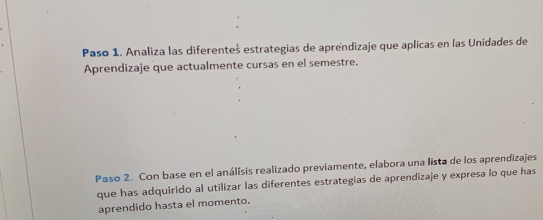 Paso 1. Analiza las diferenteš estrategias de aprendizaje que aplicas en las Unidades de 
Aprendizaje que actualmente cursas en el semestre. 
Paso 2. Con base en el análísis realizado previamente, elabora una lista de los aprendizajes 
que has adquirido al utilizar las diferentes estrategias de aprendizaje y expresa lo que has 
aprendido hasta el momento.