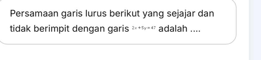 Persamaan garis lurus berikut yang sejajar dan 
tidak berimpit dengan garis 2x+5y=47 adalah ....