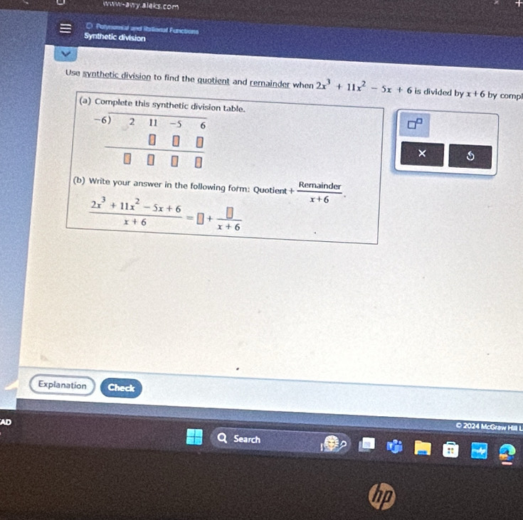 www-awy.aleks.com 
Polynomial and Rational Functions 
Synthetic division 
Use synthetic division to find the quotient and remainder when 2x^3+11x^2-5x+6 is divided by x+6 by comp 
(a) Complete this synthetic division table.
°^ 11-5
□ □ - 
(b) Write your answer in the following form: Quotient + Remainder/x+6 .
 (2x^3+11x^2-5x+6)/x+6 =□ + □ /x+6 
Explanation Check 
AD 
© 2024 McGraw I 
Search