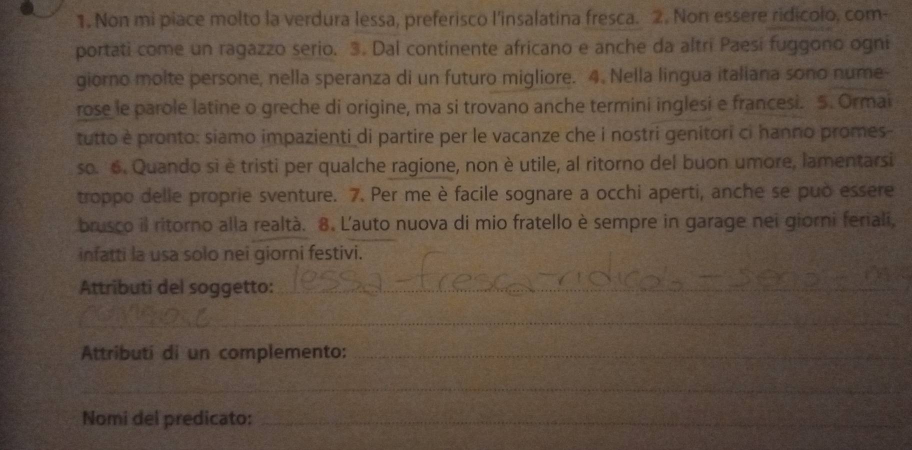 Non mi piace molto la verdura lessa, preferisco l'insalatina fresca. 2. Non essere ridicolo, com- 
portati come un ragazzo serio. 3. Dal continente africano e anche da altri Paesi fuggono ogni 
giorno molte persone, nella speranza di un futuro migliore. 4. Nella lingua italiana sono nume- 
rose le parole latine o greche di origine, ma si trovano anche termini inglesi e francesi. 5. Ormai 
tutto è pronto: siamo impazienti di partire per le vacanze che i nostri genitori ci hanno promes 
so. 6. Quando si è tristi per qualche ragione, non è utile, al ritorno del buon umore, lamentarsi 
troppo delle proprie sventure. 7. Per me è facile sognare a occhi aperti, anche se può essere 
brusco il ritorno alla realtà. 8. L'auto nuova di mio fratello è sempre in garage nei giorni feriali, 
infatti la usa solo nei giorni festivi. 
Attributi del soggetto:_ 
_ 
Attributi di un complemento:_ 
_ 
Nomi del predicato:_