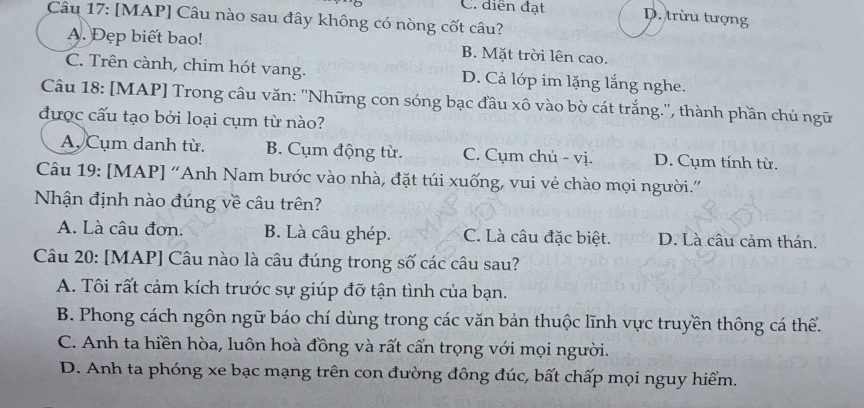 C. diễn đạt
D. trừu tượng
Câu 17: [MAP] Câu nào sau đây không có nòng cốt câu?
A. Đẹp biết bao! B. Mặt trời lên cao.
C. Trên cành, chim hót vang. D. Cả lớp im lặng lắng nghe.
Câu 18: [MAP] Trong câu văn: ''Những con sóng bạc đầu xô vào bờ cát trắng.'', thành phần chủ ngữ
được cấu tạo bởi loại cụm từ nào?
A. Cụm danh từ. B. Cụm động từ. C. Cụm chủ - vị. D. Cụm tính từ.
Câu 19: [MAP] 'Anh Nam bước vào nhà, đặt túi xuống, vui vẻ chào mọi người.'
Nhận định nào đúng về câu trên?
A. Là câu đơn. B. Là câu ghép. C. Là câu đặc biệt. D. Là câu cảm thán.
Câu 20: [MAP] Câu nào là câu đúng trong số các câu sau?
A. Tôi rất cảm kích trước sự giúp đỡ tận tình của bạn.
B. Phong cách ngôn ngữ báo chí dùng trong các văn bản thuộc lĩnh vực truyền thông cá thể.
C. Anh ta hiền hòa, luôn hoà đồng và rất cẩn trọng với mọi người.
D. Anh ta phóng xe bạc mạng trên con đường đông đúc, bất chấp mọi nguy hiểm.