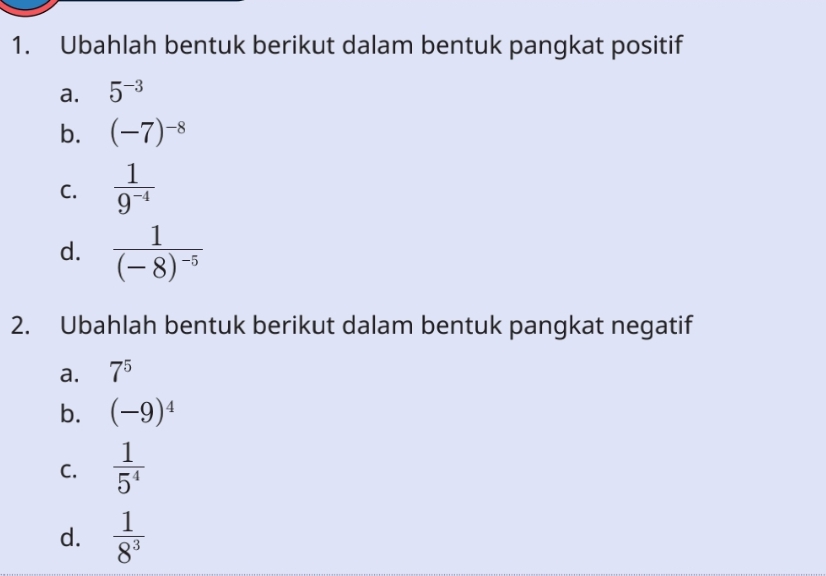 Ubahlah bentuk berikut dalam bentuk pangkat positif 
a. 5^(-3)
b. (-7)^-8
C.  1/9^(-4) 
d. frac 1(-8)^-5
2. Ubahlah bentuk berikut dalam bentuk pangkat negatif 
a. 7^5
b. (-9)^4
C.  1/5^4 
d.  1/8^3 