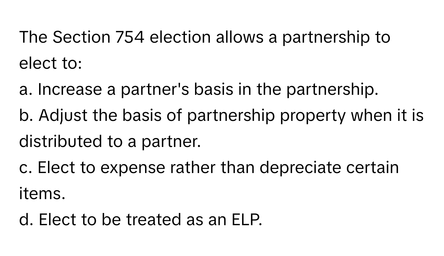 The Section 754 election allows a partnership to elect to:

a. Increase a partner's basis in the partnership. 
b. Adjust the basis of partnership property when it is distributed to a partner. 
c. Elect to expense rather than depreciate certain items. 
d. Elect to be treated as an ELP.