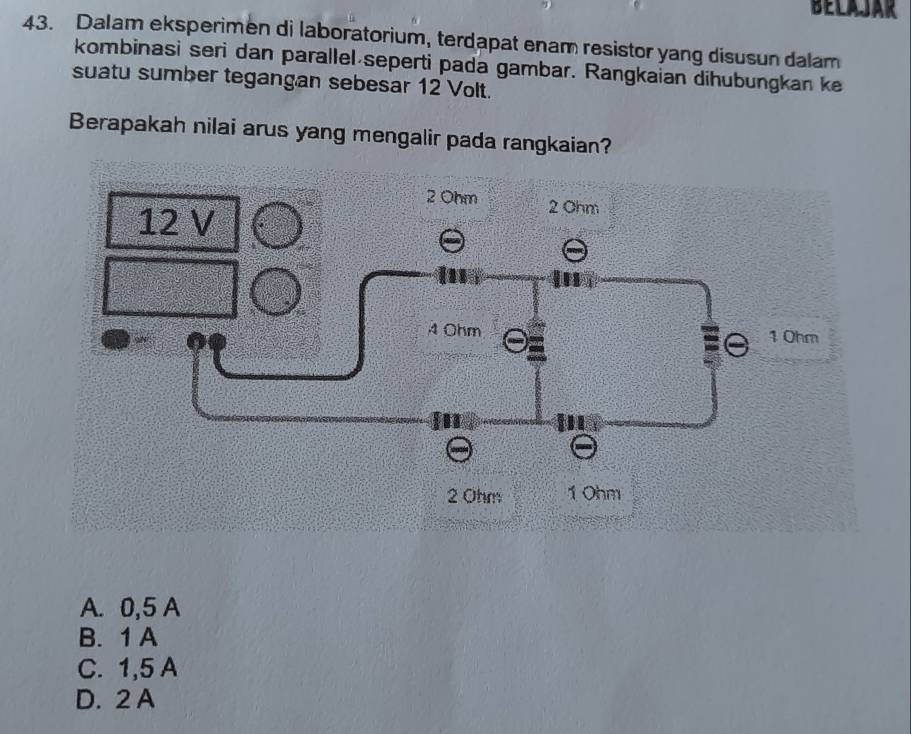 BELAJAR
43. Dalam eksperimen di laboratorium, terdapat enam resistor yang disusun dalam
kombinasi seri dan parallel seperti pada gambar. Rangkaian dihubungkan ke
suatu sumber tegangan sebesar 12 Volt.
Berapakah nilai arus yang mengalir pada rangkaian?
A. 0,5 A
B. 1 A
C. 1,5 A
D. 2 A