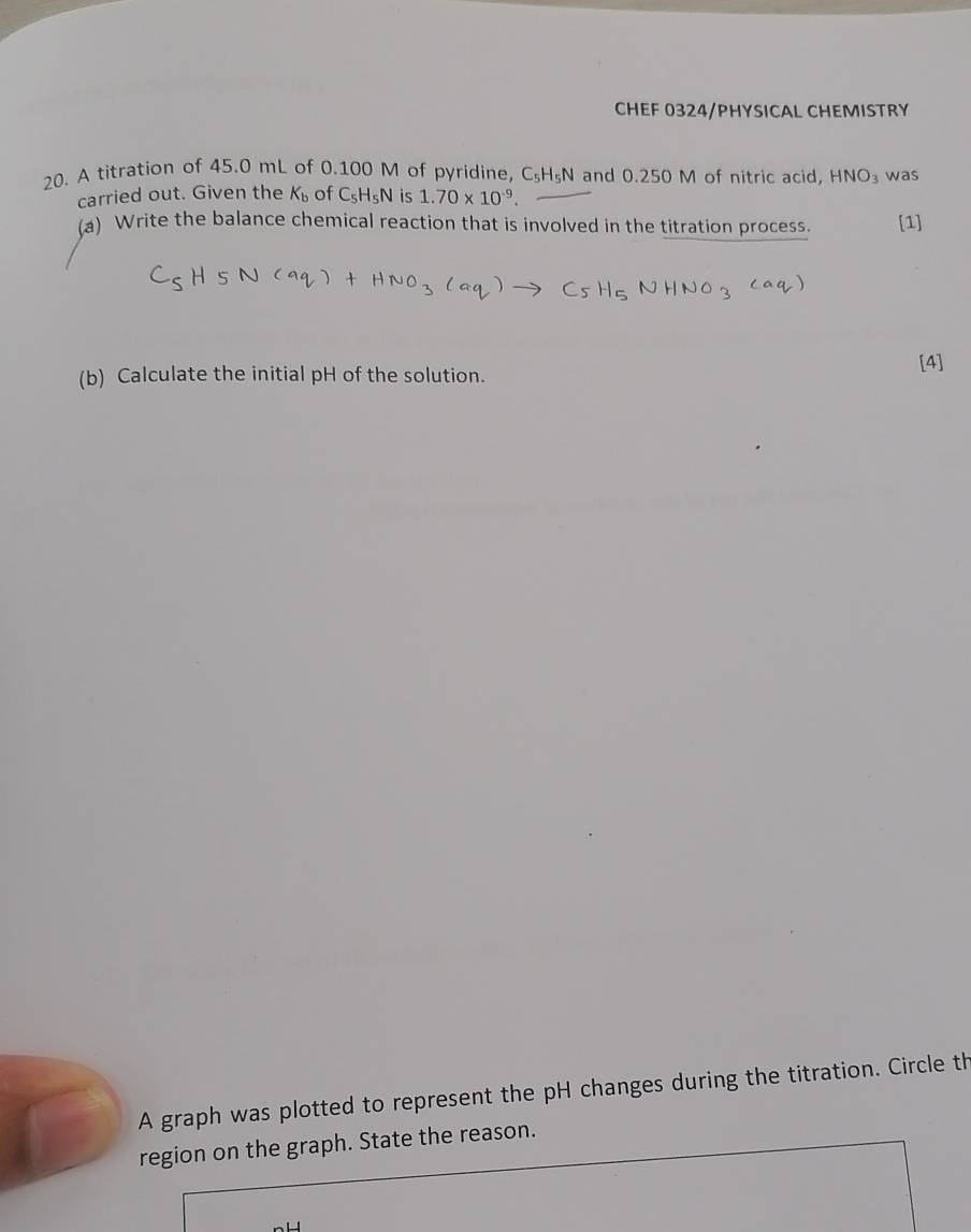 CHEF 0324/PHYSICAL CHEMISTRY 
20. A titration of 45.0 mL of 0.100 M of pyridine, C_5H_5N and 0.250 M of nitric acid, HNO_3 was 
carried out. Given the K_b of C_5H_5N is 1.70* 10^(-9). 
(a) Write the balance chemical reaction that is involved in the titration process. [1] 
(b) Calculate the initial pH of the solution. 
[4] 
A graph was plotted to represent the pH changes during the titration. Circle th 
region on the graph. State the reason.