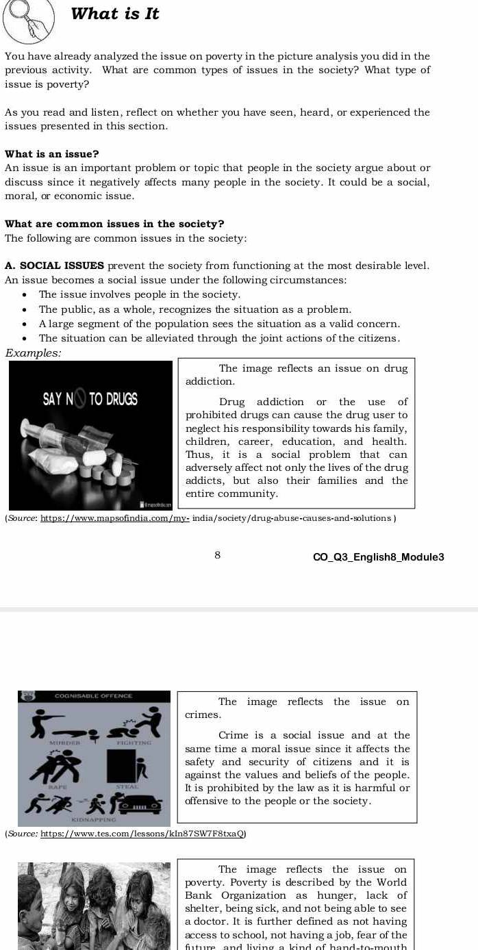 What is It
You have already analyzed the issue on poverty in the picture analysis you did in the
previous activity. What are common types of issues in the society? What type of
issue is poverty?
As you read and listen, reflect on whether you have seen, heard, or experienced the
issues presented in this section.
What is an issue?
An issue is an important problem or topic that people in the society argue about or
discuss since it negatively affects many people in the society. It could be a social,
moral, or economic issue.
What are common issues in the society?
The following are common issues in the society:
A. SOCIAL ISSUES prevent the society from functioning at the most desirable level.
An issue becomes a social issue under the following circumstances:
The issue involves people in the society.
The public, as a whole, recognizes the situation as a problem.
A large segment of the population sees the situation as a valid concern.
The situation can be alleviated through the joint actions of the citizens.
Examples:
The image reflects an issue on drug
addiction.
Drug addiction or the use of
prohibited drugs can cause the drug user to
neglect his responsibility towards his family,
children, career, education, and health.
Thus, it is a social problem that can
adversely affect not only the lives of the drug
addicts, but also their families and the
entire community.
(Source: https://www.mapsofindia.com/my- india/society/drug-abuse-causes-and-solutions )
8
CO_Q3_English8_Module3
The image reflects the issue on
crimes.
Crime is a social issue and at the
same time a moral issue since it affects the
safety and security of citizens and it is
against the values and beliefs of the people.
It is prohibited by the law as it is harmful or
offensive to the people or the society.
(Source: https://www.tes.com/lessons/kln87SW7F8txaQ)
The image reflects the issue on
poverty. Poverty is described by the World
Bank Organization as hunger, lack of
shelter, being sick, and not being able to see
a doctor. It is further defined as not having
access to school, not having a job, fear of the