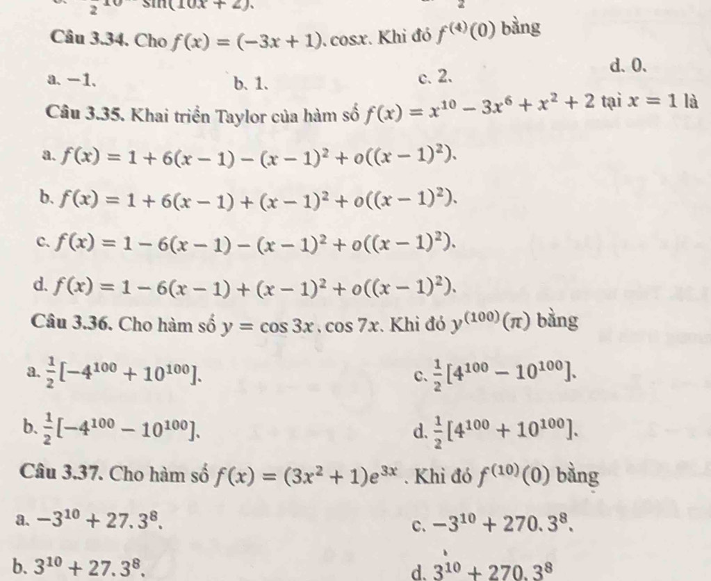 2 sin (10x+2).
Câu 3.34. Cho f(x)=(-3x+1). cosx. Khi đó f^((4))(0) bàng
d. 0.
a. -1. b. 1. c. 2.
Câu 3.35. Khai triển Taylor của hàm số f(x)=x^(10)-3x^6+x^2+2 tại x=1la
a. f(x)=1+6(x-1)-(x-1)^2+o((x-1)^2).
b. f(x)=1+6(x-1)+(x-1)^2+o((x-1)^2).
C. f(x)=1-6(x-1)-(x-1)^2+o((x-1)^2).
d. f(x)=1-6(x-1)+(x-1)^2+o((x-1)^2).
a 
Câu 3.36. Cho hàm số y=cos 3x.cos 7x. Khi đó y^((100))(π ) frac 6
a.  1/2 [-4^(100)+10^(100)].  1/2 [4^(100)-10^(100)].
C、
b.  1/2 [-4^(100)-10^(100)].  1/2 [4^(100)+10^(100)].
d.
Câu 3.37. Cho hàm số f(x)=(3x^2+1)e^(3x). Khi đó f^((10))(0) bằng
a. -3^(10)+27.3^8. -3^(10)+270.3^8.
c.
b. 3^(10)+27.3^8. d. 3^(10)+270.3^8