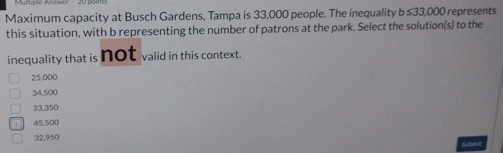 Multiple Answer 20 points
Maximum capacity at Busch Gardens, Tampa is 33,000 people. The inequality b≤ 33,000 represents
this situation, with b representing the number of patrons at the park. Select the solution(s) to the
inequality that is Not valid in this context.
25,000
34,500
33,350
45,500
32,950
Submit