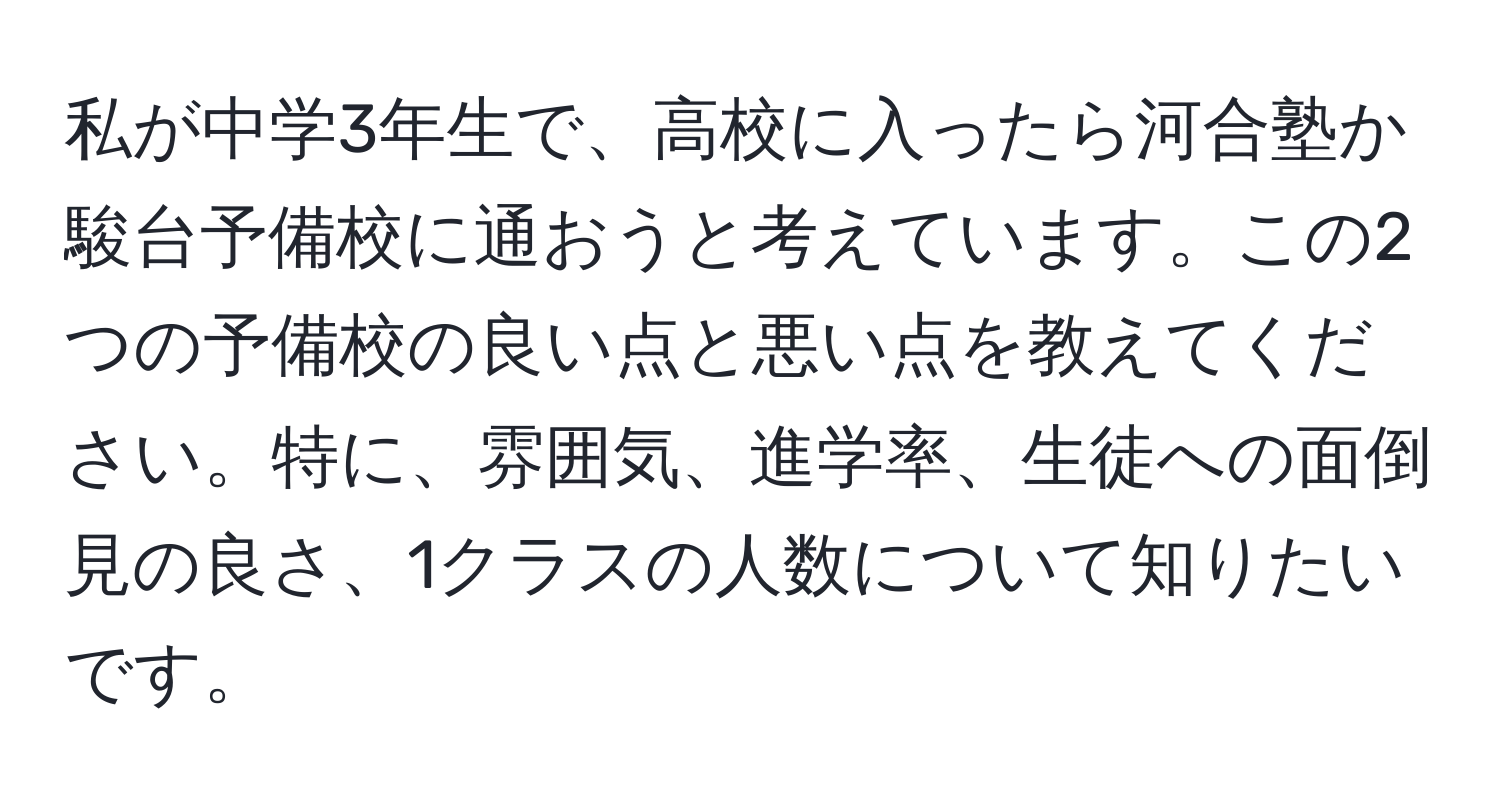 私が中学3年生で、高校に入ったら河合塾か駿台予備校に通おうと考えています。この2つの予備校の良い点と悪い点を教えてください。特に、雰囲気、進学率、生徒への面倒見の良さ、1クラスの人数について知りたいです。