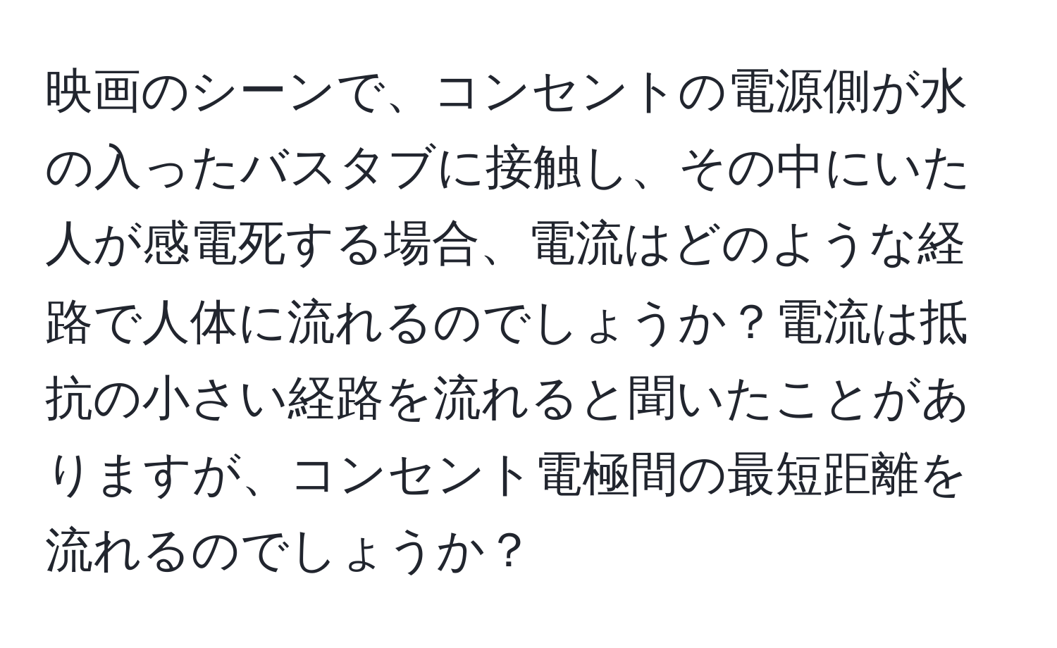 映画のシーンで、コンセントの電源側が水の入ったバスタブに接触し、その中にいた人が感電死する場合、電流はどのような経路で人体に流れるのでしょうか？電流は抵抗の小さい経路を流れると聞いたことがありますが、コンセント電極間の最短距離を流れるのでしょうか？