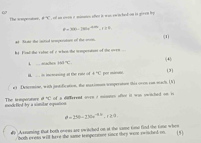 The temperature, θ°C , of an oven t minutes after it was switched on is given by
θ =300-280e^(-0.05t), t≥ 0. 
(1) 
a) State the initial temperature of the oven. 
b) Find the value of 7 when the temperature of the oven … 
(4) 
I. … reaches 160°C. 
ii. . is increasing at the rate of 4°C per minute. (3) 
c) Determine, with justification, the maximum temperature this oven can reach. (1) 
The temperature θ°C of a different oven / minutes after it was switched on is 
modeIled by a similar equation
θ =250-230e^(-0.1t), t≥ 0. 
d) Assuming that both ovens are switched on at the same time find the time when 
both ovens will have the same temperature since they were switched on. (5)