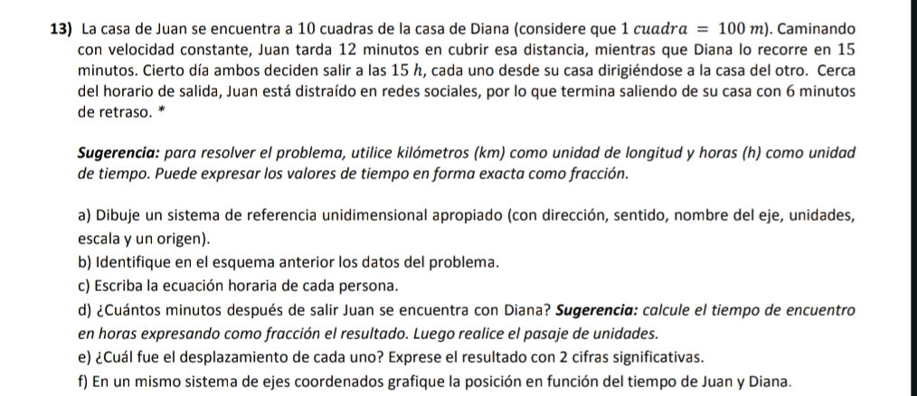 La casa de Juan se encuentra a 10 cuadras de la casa de Diana (considere que 1 cuωд a=100m). Caminando 
con velocidad constante, Juan tarda 12 minutos en cubrir esa distancia, mientras que Diana lo recorre en 15
minutos. Cierto día ambos deciden salir a las 15 h, cada uno desde su casa dirigiéndose a la casa del otro. Cerca 
del horario de salida, Juan está distraído en redes sociales, por lo que termina saliendo de su casa con 6 minutos
de retraso. * 
Sugerencia: para resolver el problema, utilice kilómetros (km) como unidad de longitud y horas (h) como unidad 
de tiempo. Puede expresar los valores de tiempo en forma exacta como fracción. 
a) Dibuje un sistema de referencia unidimensional apropiado (con dirección, sentido, nombre del eje, unidades, 
escala y un origen). 
b) Identifique en el esquema anterior los datos del problema. 
c) Escriba la ecuación horaria de cada persona. 
d) ¿Cuántos minutos después de salir Juan se encuentra con Diana? Sugerencia: calcule el tiempo de encuentro 
en horas expresando como fracción el resultado. Luego realice el pasaje de unidades. 
e) ¿Cuál fue el desplazamiento de cada uno? Exprese el resultado con 2 cifras significativas. 
f) En un mismo sistema de ejes coordenados grafique la posición en función del tiempo de Juan y Diana.