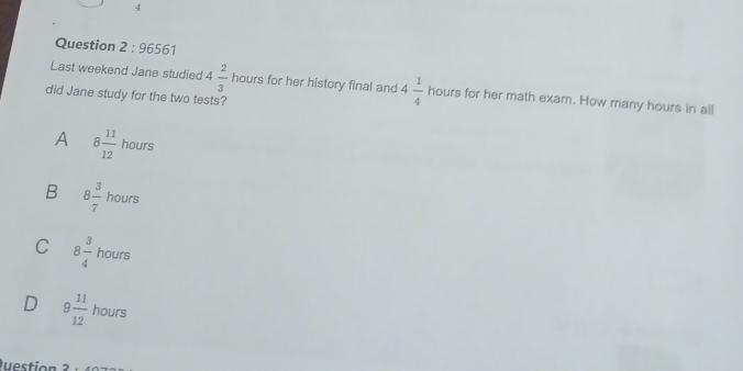 9656 
Last weekend Jane studied 4 2/3  hours for her history final and 4 1/4  hours for her math exam. How many hours in all
did Jane study for the two tests?
A 8 11/12  hours
B 8 3/7  houn □ 
C 8 3/4  hours
D 9 11/12  hours
Que o