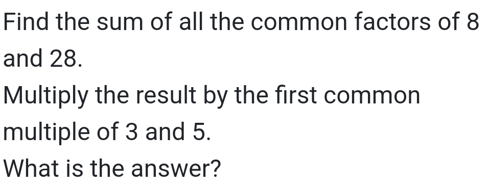 Find the sum of all the common factors of 8
and 28. 
Multiply the result by the first common 
multiple of 3 and 5. 
What is the answer?