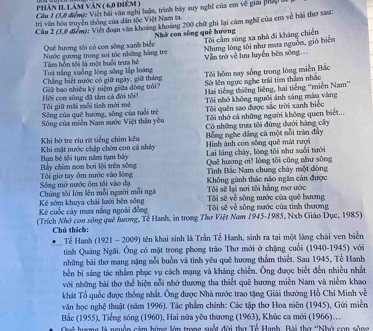 PhÀN II. LÀM VăN ( 6,0 đIEM )
Cầu 1 (3,0 điểm): Viết bài văn nghị luận, trình bảy suy nghĩ của em về giải pháp u
trị văn hóa truyển thống của dân tộc Việt Nam ta.
Câu 2 (3,0 điểm): Viết đoạn văn khoảng khoảng 200 chữ ghi lại cảm nghĩ của em về bài thơ sau:
Nhớ con sông quê hương
Quê hương tôi có con sông xanh biếc Tôi cầm súng xa nhà đi kháng chiến
Nước gương trong soi tóc những hàng tre Nhưng lòng tôi như mưa nguồn, gió biển
Tâm hồn tôi là một buổi trưa hè  Vẫn trở về lưu luyển bên sông...
Toả nắng xuống lòng sông lấp loáng
Tôi hôm nay sống trong lòng miền Bắc
Chẳng biết nước có giữ ngày, giữ tháng Sờ lên ngực nghe trái tim thầm nhắc
Giữ bao nhiêu kỳ niệm giữa dòng trôi?
Hỡi con sông đã tắm cả đời tôi!  Hai tiếng thiêng liêng, hai tiếng “miền Nam”
Tôi giữ mãi mối tình mới mẻ Tôi nhớ không nguôi ánh sáng màu vàng
Sông của quê hương, sông của tuổi trẻ Tôi quên sao được sắc trời xanh biếc
Sông của miền Nam nước Việt thân yêu Tôi nhớ cả những người không quen biết...
Có những trưa tôi đứng dưới hàng cây
Khi bờ tre ríu rít tiếng chim kêu Bỗng nghe dâng cả một nỗi tràn đầy
Khi mặt nước chập chờn con cá nhảy Hình ảnh con sông quê mát rượi
Bạn bè tôi tụm năm tụm bảy  Lai láng chảy, lòng tôi như suối tưới
By chim non bơi lội trên sông Quê hương ơi! lòng tôi cũng như sông
Tôi giơ tay ôm nước vào lòng Tình Bắc Nam chung chảy một dòng
Sông mở nước ôm tôi vào dạ Không gành thác nào ngăn cản được
Chúng tôi lớn lên mỗi người mỗi ngà Tôi sẽ lại nơi tôi hằng mơ ước
Kẻ sớm khuya chài lưới bên sông  Tôi sẽ về sông nước của quê hương
Kẻ cuốc cày mưa nắng ngoài đồng  Tôi sẽ về sông nước của tình thương
(Trích Nhớ con sông quê hương, Tế Hanh, in trong Thơ Việt Nam 1945-1985, Nxb Giáo Dục, 1985)
Chú thích:
Tế Hanh (1921 - 2009) tên khai sinh là Trần Tế Hanh, sinh ra tại một làng chài ven biển
tiỉnh Quảng Ngãi. Ông có mặt trong phong trào Thơ mới ở chặng cuối (1940-1945) với
những bài thơ mang nặng nỗi buồn và tình yêu quê hương thắm thiết. Sau 1945, Tế Hanh
bền bi sáng tác nhằm phục vụ cách mạng và kháng chiến. Ông được biết đến nhiều nhất
với những bài thơ thể hiện nỗi nhớ thương tha thiết quê hương miền Nam và niềm khao
khát Tổ quốc được thống nhất. Ông được Nhà nước trao tặng Giải thưởng Hồ Chí Minh về
văn học nghệ thuật (năm 1996). Tác phẩm chính: Các tập thơ Hoa niên (1945), Gửi miền
Bắc (1955), Tiếng sóng (1960), Hai nửa yêu thương (1963), Khúc ca mới (1966).
Quê hượng là nguồn cảm hứng lớn trong suốt đời thơ Tế Hanh. Bài thơ “Nhớ con sông