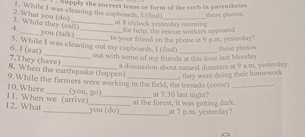 Supply the correct tense or form of the verb in parentheses 
1. While I was cleaning the cupboards, I (find)_ 
2.What you (do) 
these photos. 
at 8 o'clock yesterday morning 
3. While they (call) 
4. _you (talk)_ 
for help, the rescue workers appeared 
to your friend on the phone at 9 p.m. yesterday? 
_ 
5. While I was cleaning out my cupboards, I (find)_ 
6. I (eat) 
these photos 
out with some of my friends at this time last Monday 
7.They (have) 
a discussion about natural disasters at 9 a.m. yesterday. 
8. When the earthquake (happen) 
, they were doing their homework 
9.While the farmers were working in the field, the tornado (come)_ 
. 
10.Where _(you, go) 
at 7.30 last night? 
11. When we (arrive)_ 
_at the forest, it was getting dark. 
12. What 
_you (do)_ at 7 p.m. yesterday?