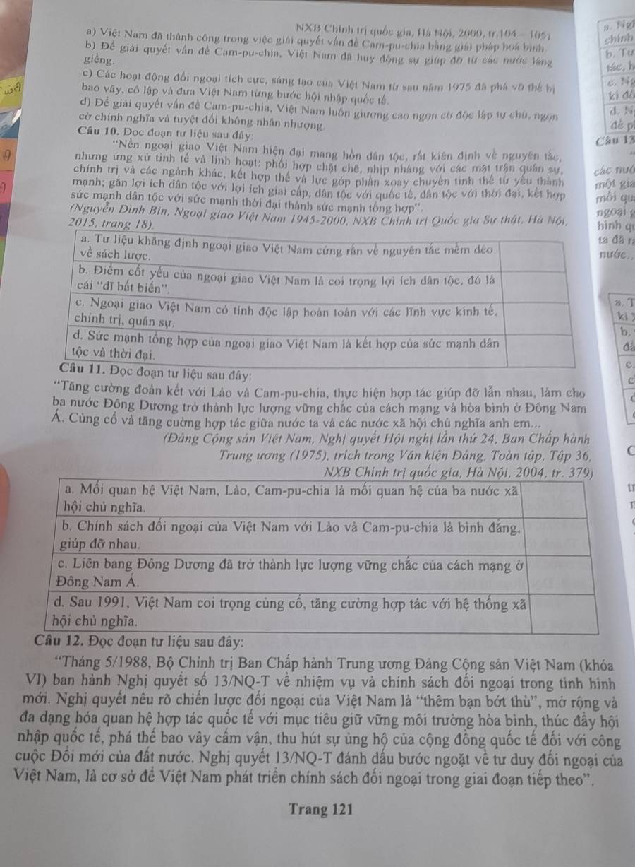 a. Ng
NXB Chính trị quốc gia, Hà Nội, 2009, tr 104 - 105) chính
a) Việt Nam đã thành công trong việc giải quyết vận đề Cam-pu-chia bằng giải pháp hoa bình
b. Tu
b) Để giải quyết vấn đề Cam-pu-chia, Việt Nam đã huy động sự giúp đờ từ các nước làng
gièng.
tác, h
c) Các hoạt động đổi ngoại tích cực, sáng tạo của Việt Nam từ sau năm 1975 đã phá vỡ thể bị
c. N
wA bao vây, cô lập và đưa Việt Nam từng bước hội nhập quốc tế.
ki dà
d) Để giải quyết vấn đề Cam-pu-chia, Việt Nam luôn giương cao ngọn cờ độc lập tự chú, ngọn d. N
cờ chính nghĩa và tuyệt đổi không nhân nhượng
Câu 10. Đọc đoạn tư liệu sau đây: đề pì
Câu 13
'Nền ngoại giao Việt Nam hiện đại mang hồn dân tộc, rất kiên định về nguyên tắc,
a nhưng ứng xứ tinh tế và linh hoạt: phối hợp chật chế, nhịp nhâng với các mặt trận quân sự các nuó
chính trị và các ngành khác, kết hợp thế và lực gớp phân xoay chuyên tinh thể từ yêu thành một gia
manh; gần lợi ích dân tộc với lợi ích giai cáp, dân tộc với quốc tế, dân tộc với thời đại, kết hợp môi qu
9 sức mạnh dân tộc với sức mạnh thời đại thành sức mạnh tổng hợp''
(Nguyễn Đình Bin, Ngoại giao Việt Nam 1945-2000, NXB Chính trị Quốc gia Sự thật, Hà Nội, ngoại 
2015, trang h q
đã ra
ớe.,
a. T
ki 
b.
c
c.
'Tăng cường đoàn kết với Lào và Cam-pu-chia, thực hiện hợp tác giúp đỡ lẫn nhau, làm cho
ba nước Đông Dương trở thành lực lượng vững chác của cách mạng và hòa bình ở Đông Nam
A. Cùng cổ và tăng cường hợp tác giữa nước ta và các nước xã hội chủ nghĩa anh em...
(Đảng Cộng sản Việt Nam, Nghị quyết Hội nghị lẫn thứ 24, Ban Chấp hành
Trung ương (1975), trích trong Văn kiện Đảng, Toàn tập, Tập 36, C
tr
T
'Tháng 5/1988, Bộ Chính trị Ban Chấp hành Trung ương Đảng Cộng sản Việt Nam (khóa
VI) ban hành Nghị quyết số 13/NQ-T về nhiệm vụ và chính sách đối ngoại trong tình hình
mới. Nghị quyết nêu rõ chiến lược đối ngoại của Việt Nam là “thêm bạn bớt thù”, mở rộng và
đa dạng hóa quan hệ hợp tác quốc tế với mục tiêu giữ vững môi trường hòa bình, thúc đầy hội
nhập quốc tế, phá thế bao vây cấm vận, thu hút sự ủng hộ của cộng đồng quốc tế đối với công
cuộc Đổi mới của đất nước. Nghị quyết 13/NQ-T đánh dấu bước ngoặt về tư duy đối ngoại của
Việt Nam, là cơ sở đề Việt Nam phát triển chính sách đối ngoại trong giai đoạn tiếp theo''.
Trang 121