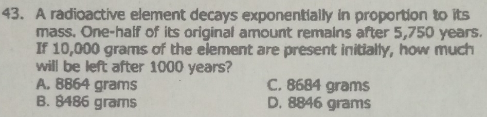 A radioactive element decays exponentially in proportion to its
mass. One-half of its original amount remains after 5,750 years.
If 10,000 grams of the element are present initially, how much
will be left after 1000 years?
A. 8864 grams C. 8684 grams
B. 8486 grams D. 8846 grams