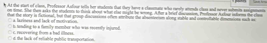 Save Ar
At the start of class, Professor Asfour tells her students that they have a classmate who rarely attends class and never submits assignments
on time. She then asks the students to think about what else might be wrong. After a brief discussion, Professor Asfour informs the class
that the story is fictional, but that group discussions often attribute the absenteeism along stable and controllable dimensions such as:
a. laziness and lack of motivation.
b.tending to a family member who was recently injured.
c. recovering from a bad illness.
d. the lack of reliable public transportation.