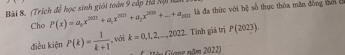 (Trích đề học sinh giỏi toán 9 cấp Ha Nội năm 1 
Cho P(x)=a_0x^(2022)+a_1x^(2021)+a_2x^(2020)+...+a_2022 là đa thức với hệ số thực thỏa mãn đông thời ca 
điều kiện P(k)= 1/k+1  , với k=0,1,2,...,2022. Tính giá trị P(2023). 
Gâu Giang năm 2022)