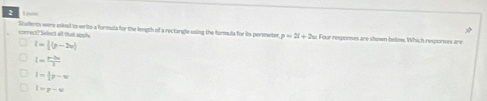 Lion
Students were oked to write-a formula for the length of a rectangle using the formula for its perimeter, p=2l+2w Four responses are shown below. Which responses are
correct? Select all thait apply
l=|(p-2x)
l= (p-2m)/2 
l= 1/2 p-w
l=p-w