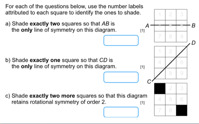 For each of the questions below, use the number labels 
attributed to each square to identify the ones to shade. 1 2 3
a) Shade exactly two squares so that AB is A B
the only line of symmetry on this diagram. [1]
7 8 9
D 
b) Shade exactly one square so that CD is 
the only line of symmetry on this diagram. [1]
C
c) Shade exactly two more squares so that this diagram 
retains rotational symmetry of order 2. [1]