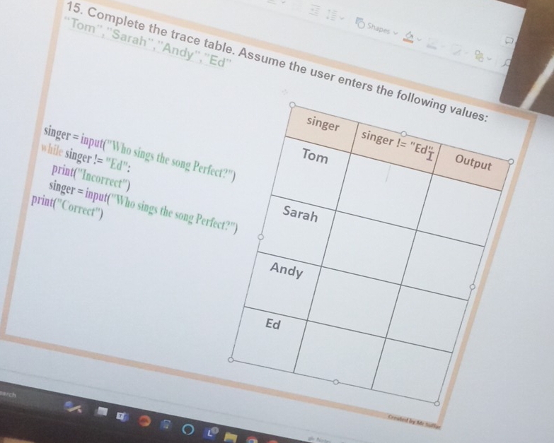 Shapes
'Tom'',''Sarah'',''Andy'',''Ed''
5. Complete the trace table. Assume the user enters t
while singer != "Ed": singer = input("Who sings the song Perfec
print(''Incorrect'')
singer = input(''Who sings the song Perfe
print(''Correct'')