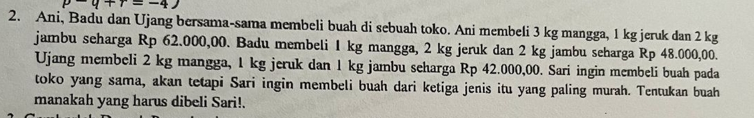 q+r=-4)
2. Ani, Badu dan Ujang bersama-sama membeli buah di sebuah toko. Ani membeli 3 kg mangga, 1 kg jeruk dan 2 kg
jambu seharga Rp 62.000,00. Badu membeli 1 kg mangga, 2 kg jeruk dan 2 kg jambu seharga Rp 48.000,00. 
Ujang membeli 2 kg mangga, 1 kg jeruk dan 1 kg jambu seharga Rp 42.000,00. Sari ingin membeli buah pada 
toko yang sama, akan tetapi Sari ingin membeli buah dari ketiga jenis itu yang paling murah. Tentukan buah 
manakah yang harus dibeli Sari!.