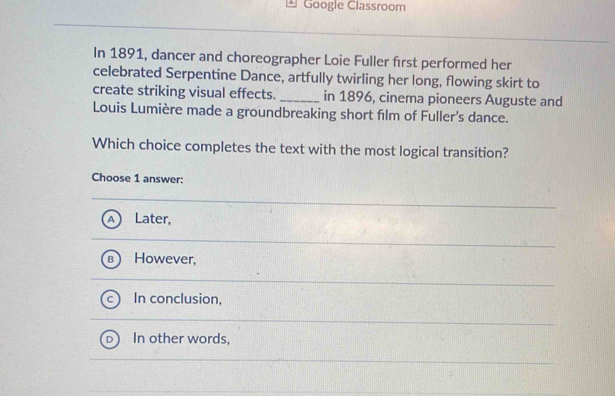 Google Classroom
In 1891, dancer and choreographer Loie Fuller first performed her
celebrated Serpentine Dance, artfully twirling her long, flowing skirt to
create striking visual effects. _in 1896, cinema pioneers Auguste and
Louis Lumière made a groundbreaking short film of Fuller's dance.
Which choice completes the text with the most logical transition?
Choose 1 answer:
Later,
However,
In conclusion,
In other words,